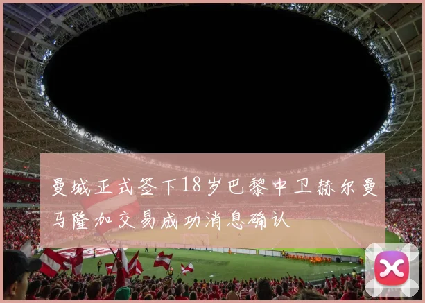曼城正式签下18岁巴黎中卫赫尔曼马隆加交易成功消息确认