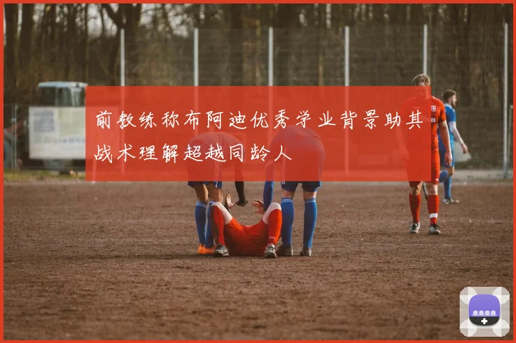 前教练称布阿迪优秀学业背景助其战术理解超越同龄人