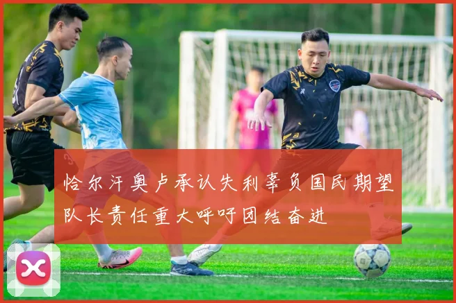 恰尔汗奥卢承认失利辜负国民期望队长责任重大呼吁团结奋进