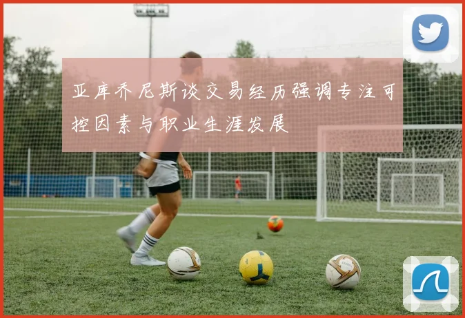 亚库乔尼斯谈交易经历强调专注可控因素与职业生涯发展