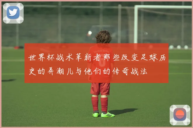 世界杯战术革新者那些改变足球历史的弄潮儿与他们的传奇战法