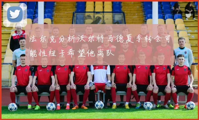法尔克分析沃尔特马德夏季转会可能性纽卡希望他离队