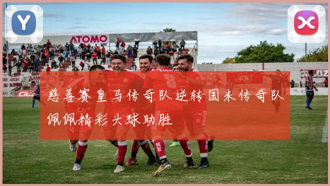 慈善赛皇马传奇队逆转国米传奇队佩佩精彩头球助胜