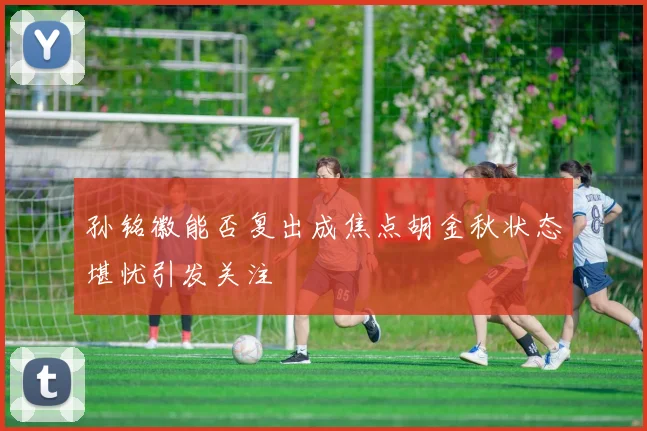 孙铭徽能否复出成焦点胡金秋状态堪忧引发关注
