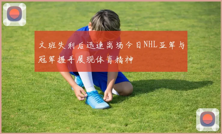 文班失利后迅速离场今日NHL亚军与冠军握手展现体育精神