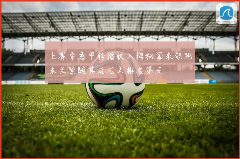 上赛季意甲转播收入揭秘国米领跑米兰紧随其后尤文排名第五