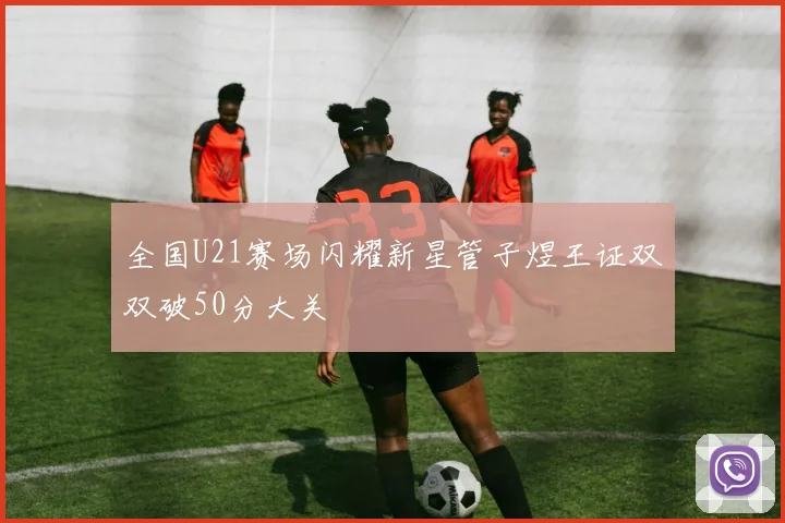 全国U21赛场闪耀新星管子煜王证双双破50分大关