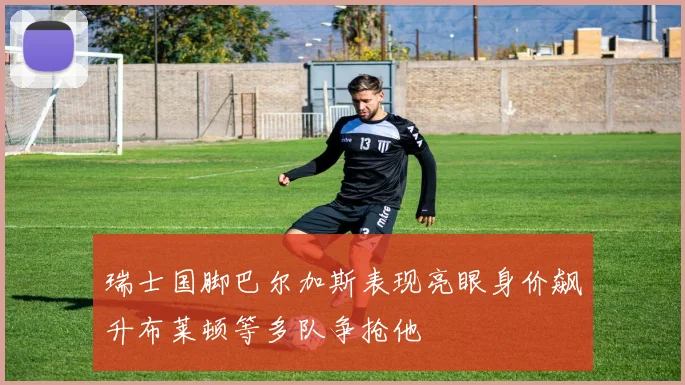 瑞士国脚巴尔加斯表现亮眼身价飙升布莱顿等多队争抢他
