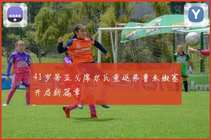 41岁蒂亚戈席尔瓦重返弗鲁米嫩塞开启新篇章